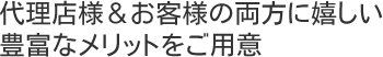 代理店様＆お客様の両方に嬉しい豊富なメリットをご用意